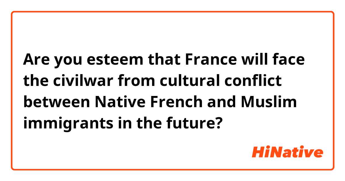 Are you esteem that France will face the civilwar from cultural conflict between Native French and Muslim immigrants in the future?