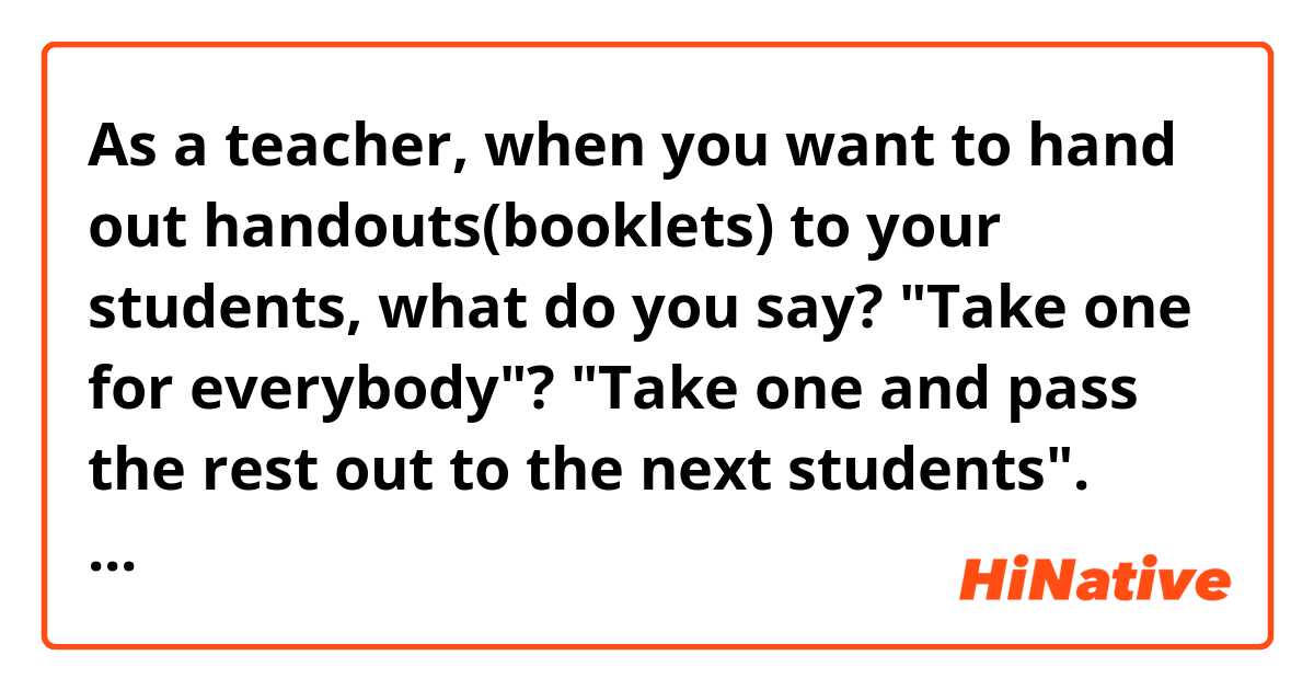 As a teacher, when you want to hand out handouts(booklets) to your students, what do you say? 

"Take one for everybody"? "Take one and pass the rest out to the next students".

How about these? 

And if there is any, let me know it. 