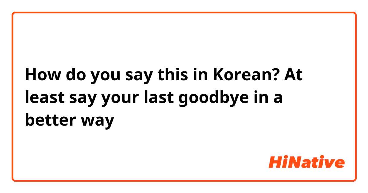 How do you say this in Korean? At least say your last goodbye in a better way 