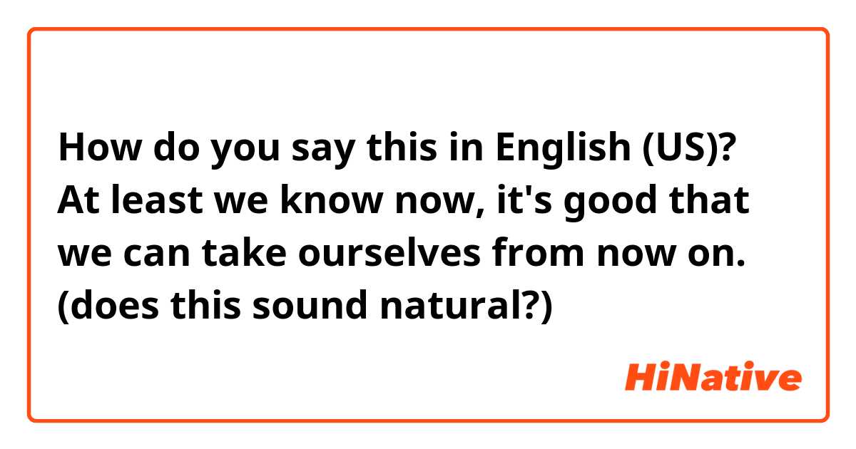 How do you say this in English (US)? At least we know now, it's good that we can take ourselves from now on.
(does this sound natural?)