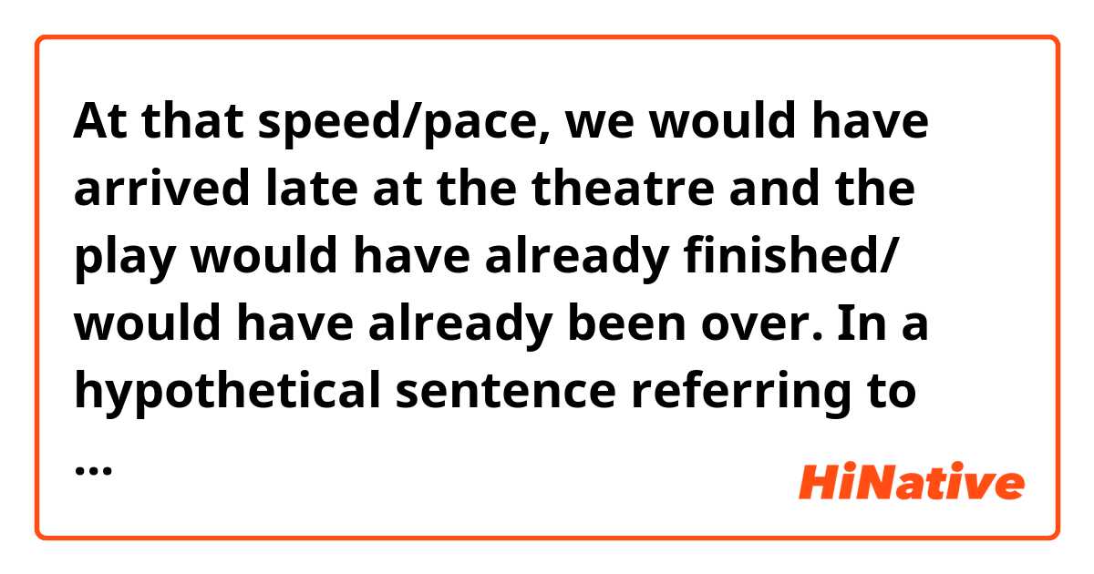 At that speed/pace, we would have arrived late at the theatre and the play would have already finished/ would have already been over. 
In a hypothetical sentence referring to the past  ...is there anything wrong with using "would" twice ? 


