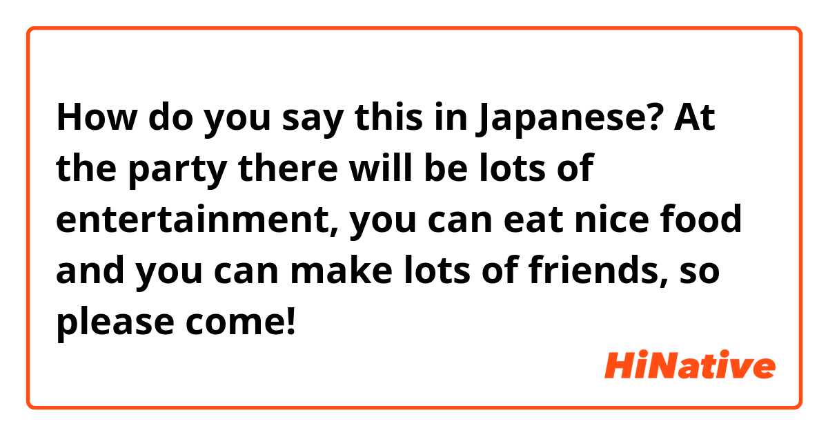 How do you say this in Japanese? At the party there will be lots of entertainment, you can eat nice food and you can make lots of friends, so please come!