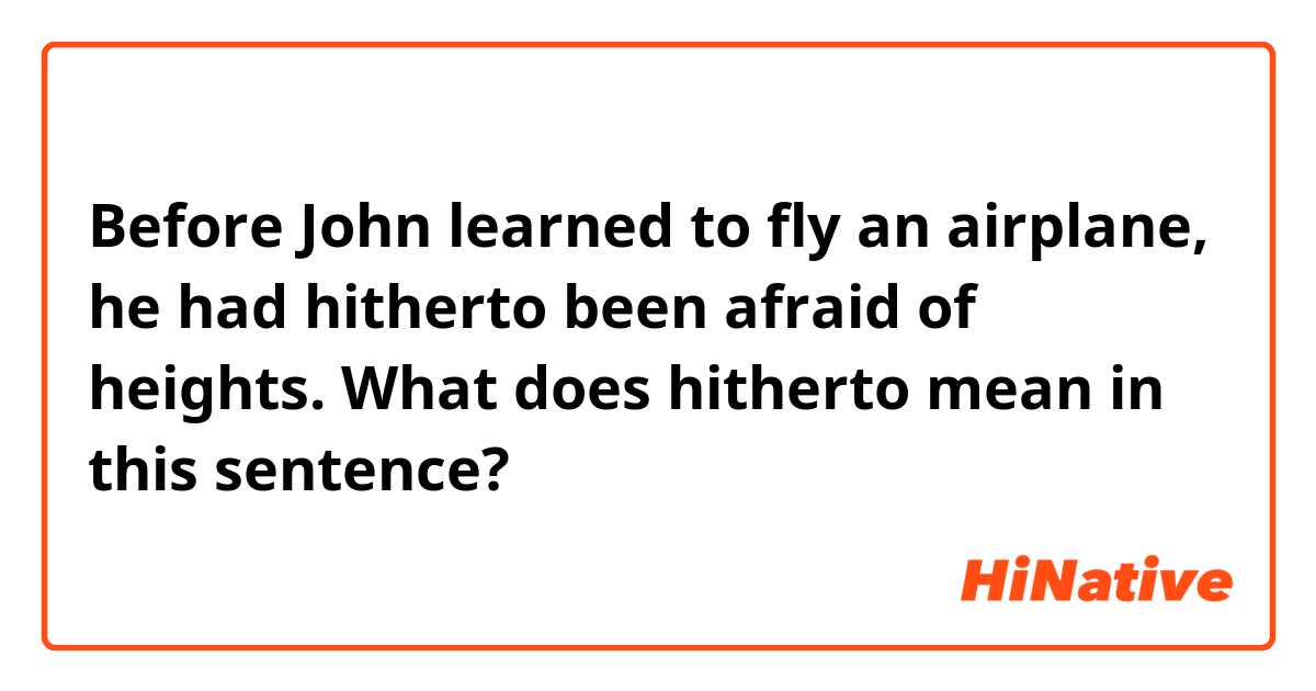 Before John learned to fly an airplane, he had hitherto been afraid of heights. 

What does hitherto mean in this sentence?