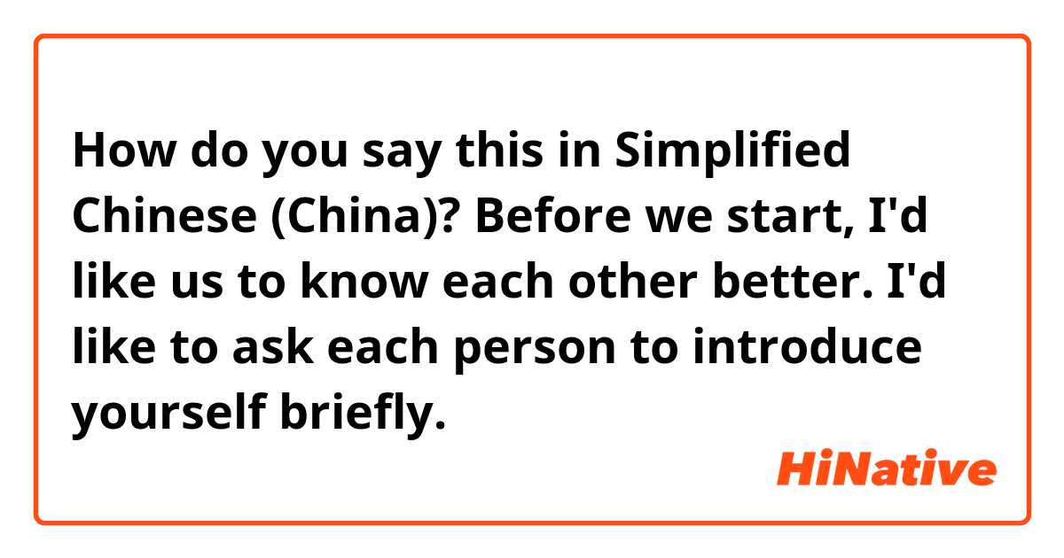 How do you say this in Simplified Chinese (China)? Before we start, I'd like us to know each other better. I'd like to ask each person to introduce yourself briefly.