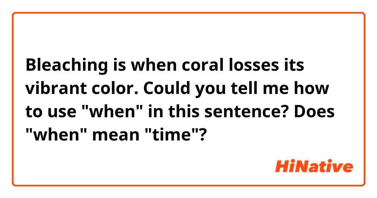 Bleaching is when coral losses its vibrant color.

Could you tell me how to use "when" in this sentence?
Does "when" mean "time"?