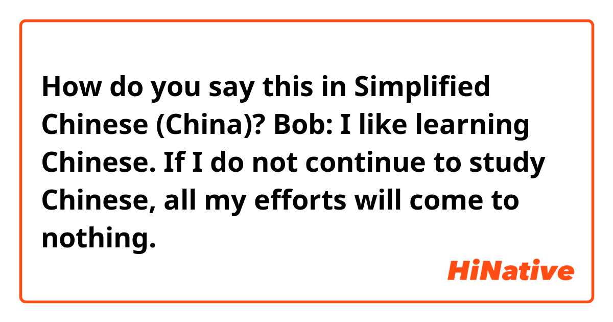 How do you say this in Simplified Chinese (China)? Bob: I like learning Chinese. If I do not continue to study Chinese, all my efforts will come to nothing.