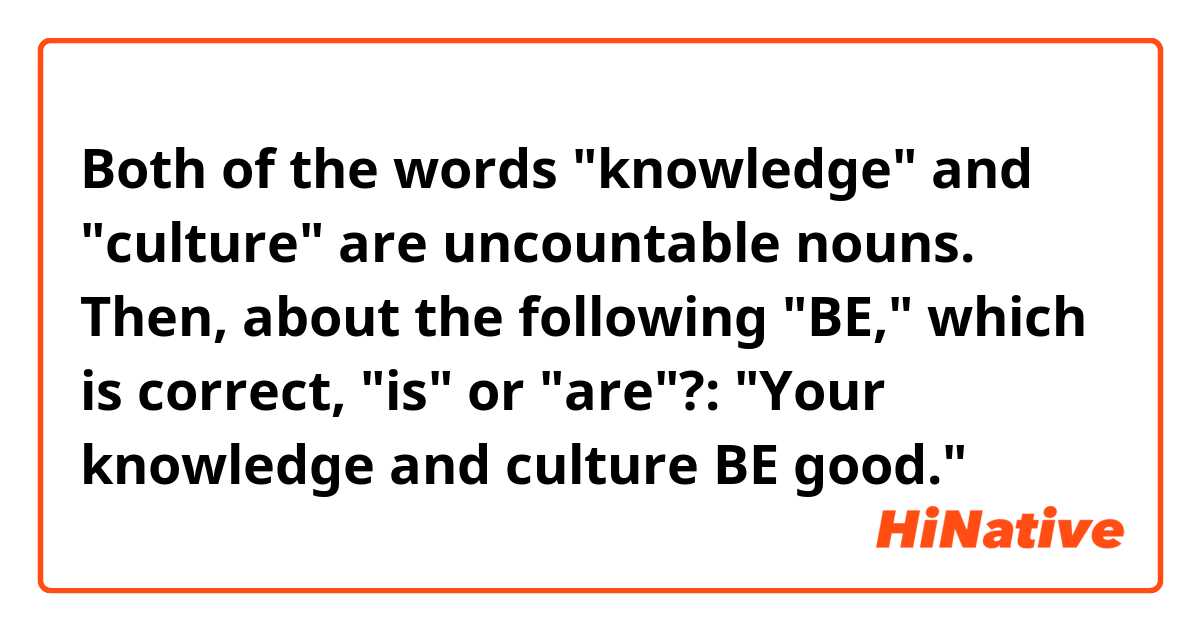 Both of the words "knowledge" and "culture" are uncountable nouns. Then, about the following "BE," which is correct, "is" or "are"?: "Your knowledge and culture BE good."