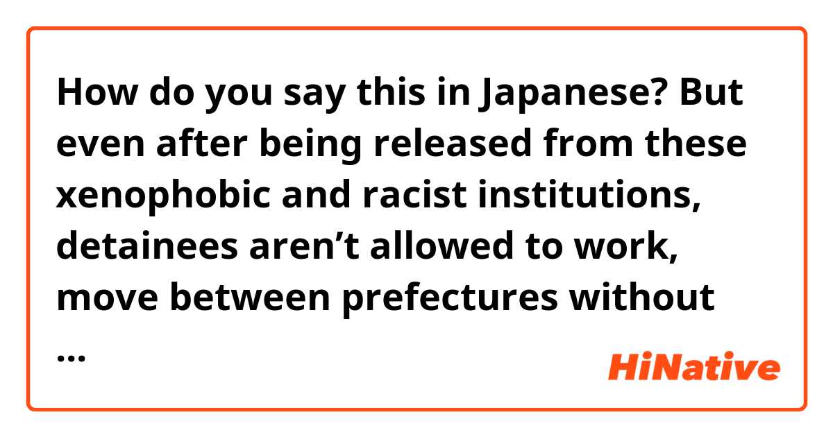 How do you say this in Japanese? But even after being released from these xenophobic and racist institutions, detainees aren’t allowed to work, move between prefectures without permission from the immigration office, and they don’t qualify for any American government aid.