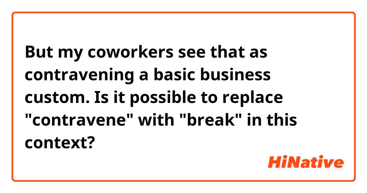 But my coworkers see that as contravening a basic business custom.

Is it possible to replace "contravene" with "break" in this context?
