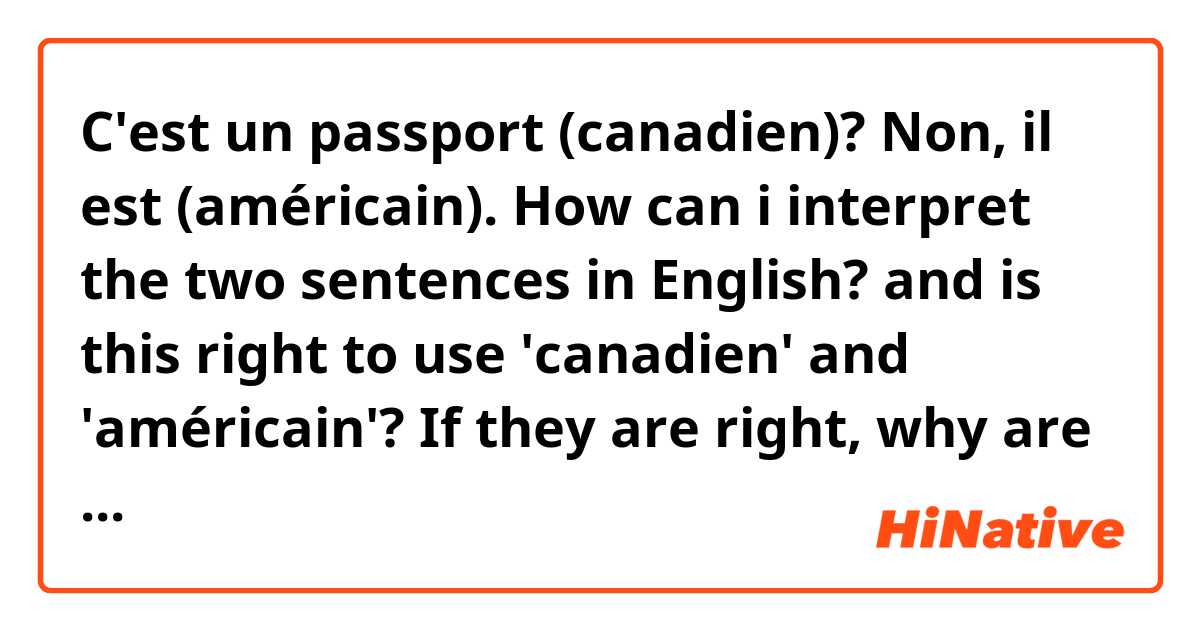 C'est un passport (canadien)?
Non, il est (américain).

How can i interpret the two sentences in English? and is this right to use 'canadien' and 'américain'? If they are right, why are they right?
please help me😂