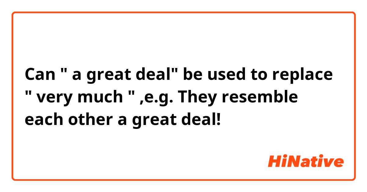 Can " a great deal" be used to replace " very much " ,e.g. They resemble each other a great deal!