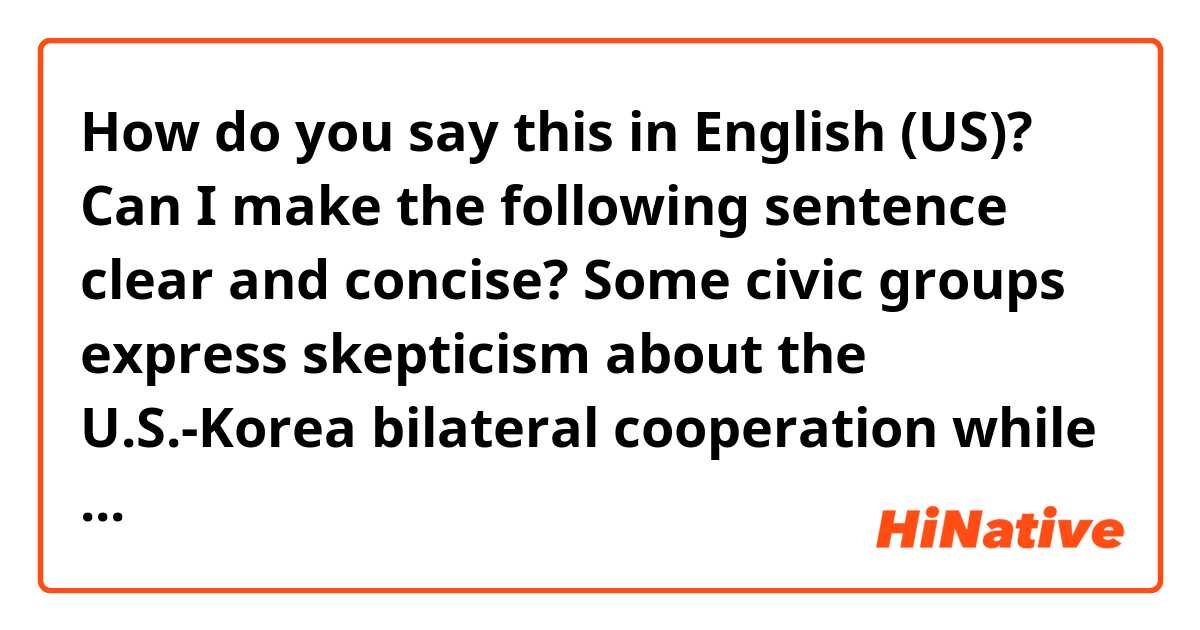 How do you say this in English (US)? Can I make the following sentence clear and concise?
Some civic groups express skepticism about the U.S.-Korea bilateral cooperation while remaining silent when it comes to the North’s human rights infringement and nuclear development.