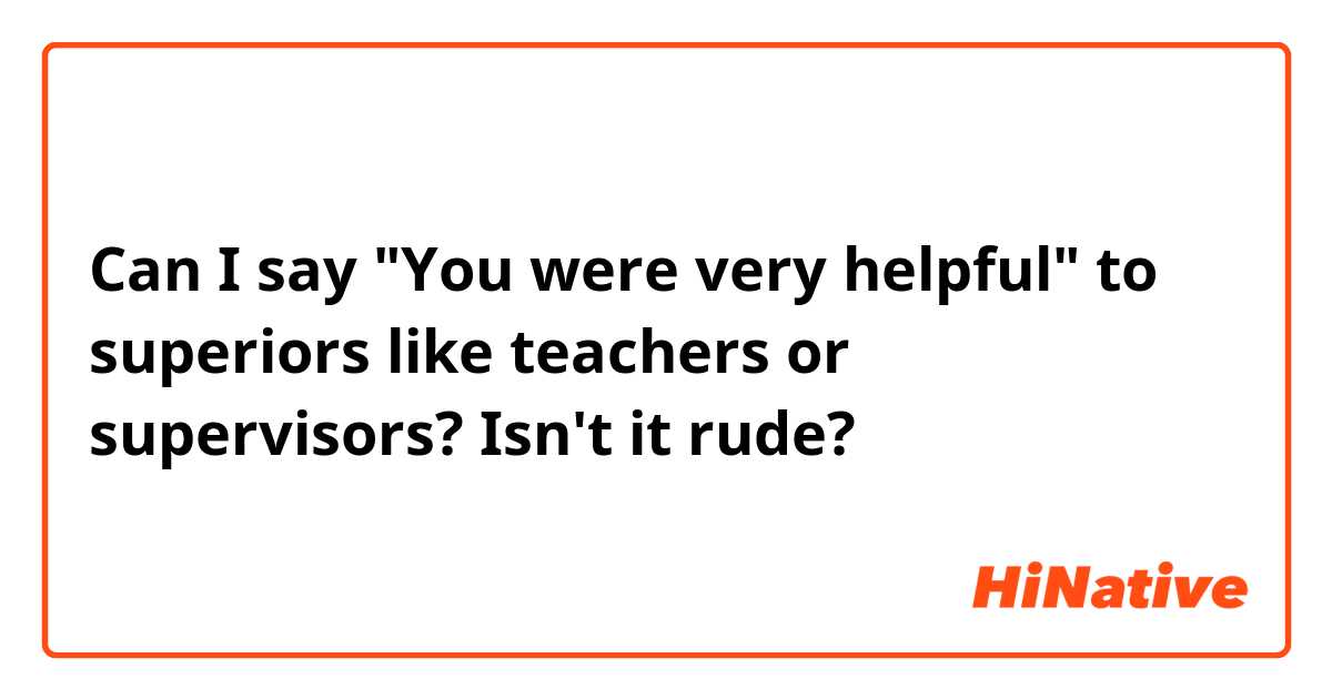 Can I say "You were very helpful" to superiors like teachers or supervisors? Isn't it rude?