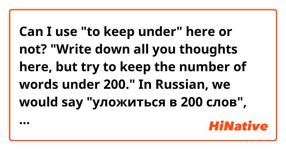 Can I use "to keep under" here or not? 
"Write down all you thoughts here, but try to keep the number of words under 200."  In Russian, we would say "уложиться в 200 слов", and I'm looking for the closest equivalent to it.