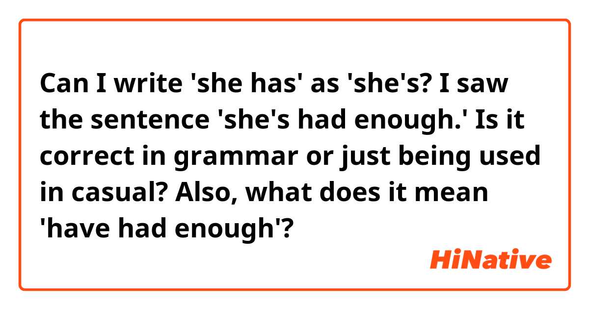 Can I write 'she has' as 'she's?
I saw the sentence 'she's had enough.'
Is it correct in grammar or just being used in casual?

Also, what does it mean 'have had enough'?