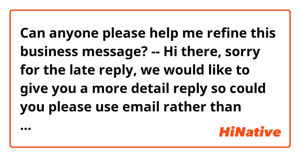 Can anyone please help me refine this business message?

--

Hi there, sorry for the late reply, we would like to give you a more detail reply so could you please use email rather than messenger and send your inquiries to ask@email.com so we can give you a more informative reply? Thanks so much!