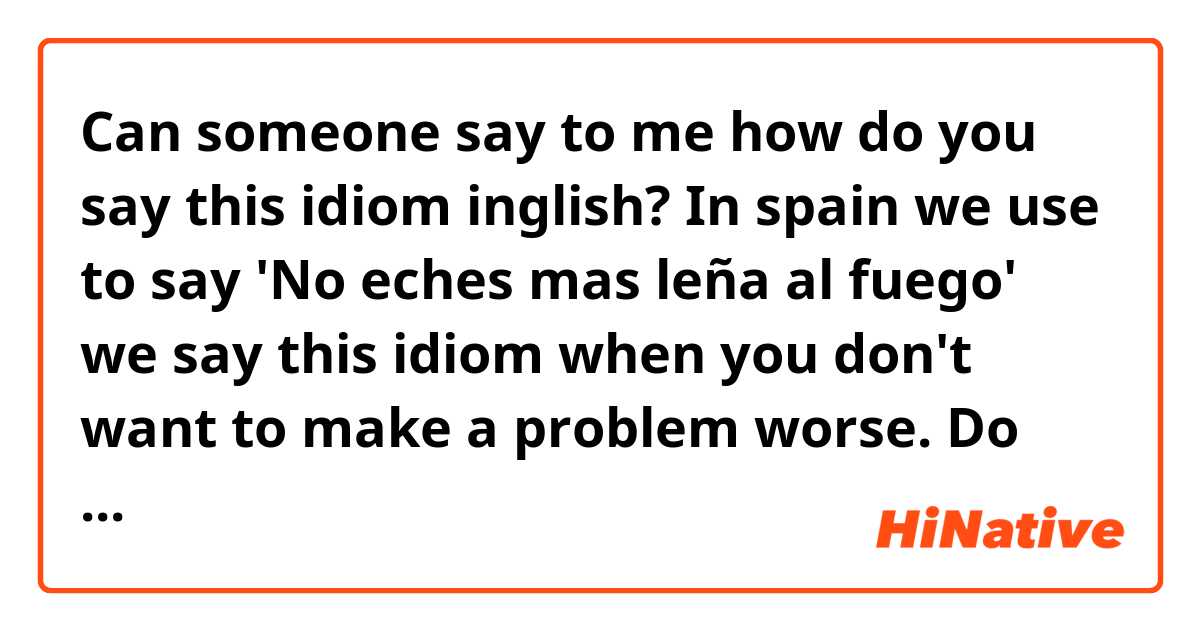 Can someone say to me how do you say this idiom inglish? In spain we use to say 'No eches mas leña al fuego' we say this idiom when you don't want to make a problem worse. Do you use a similar idiom??

thank you!