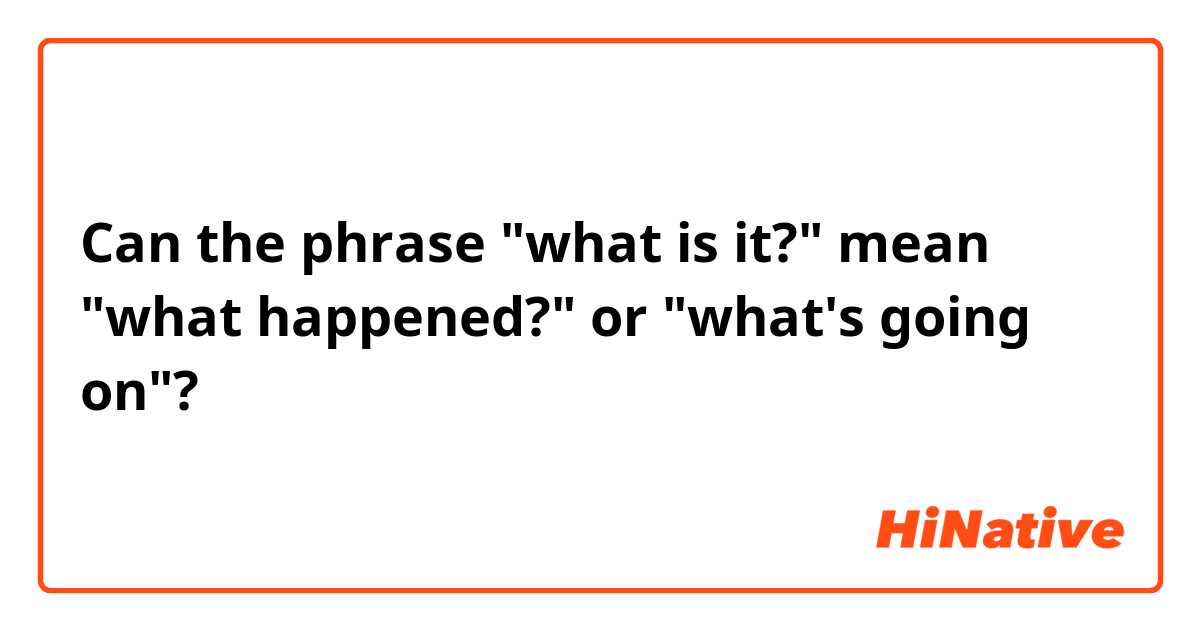 Can the phrase "what is it?" mean "what happened?" or "what's going on"?
