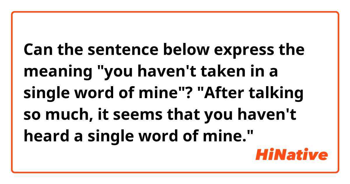 Can the sentence below express the meaning "you haven't taken in a single word of mine"?
"After talking so much, it seems that you haven't heard a single word of mine."
