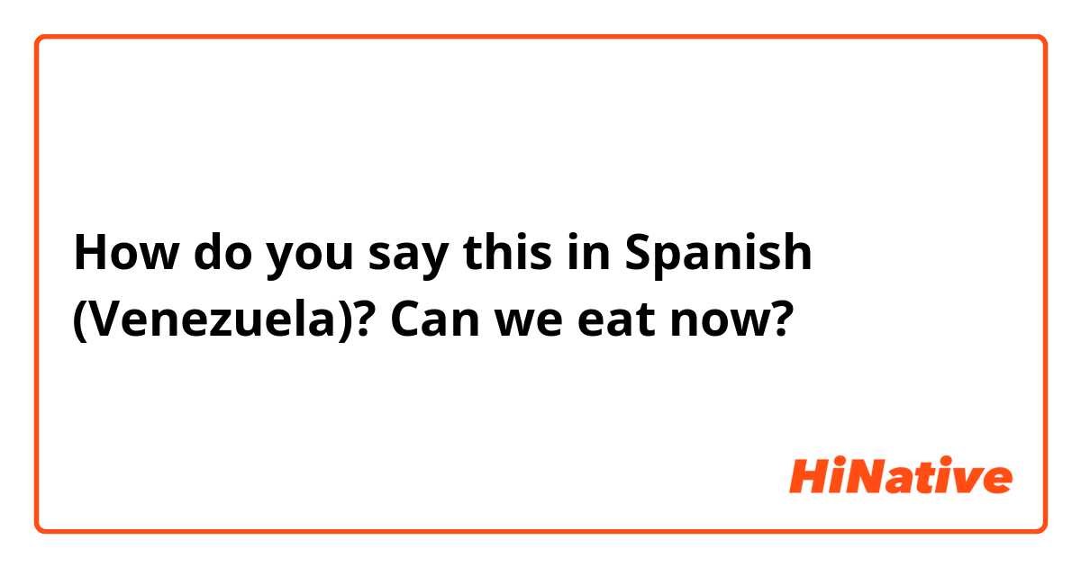How do you say this in Spanish (Venezuela)? Can we eat now?