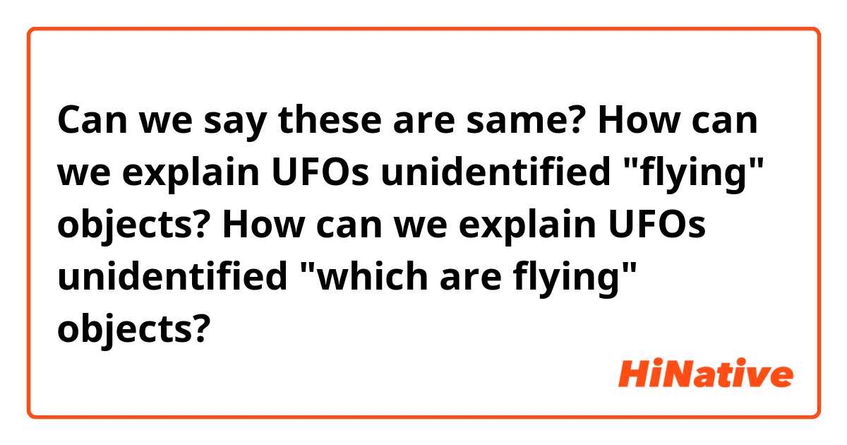 Can we say these are same?

 How can we explain UFOs unidentified "flying" objects? 
 How can we explain UFOs unidentified "which are flying" objects? 