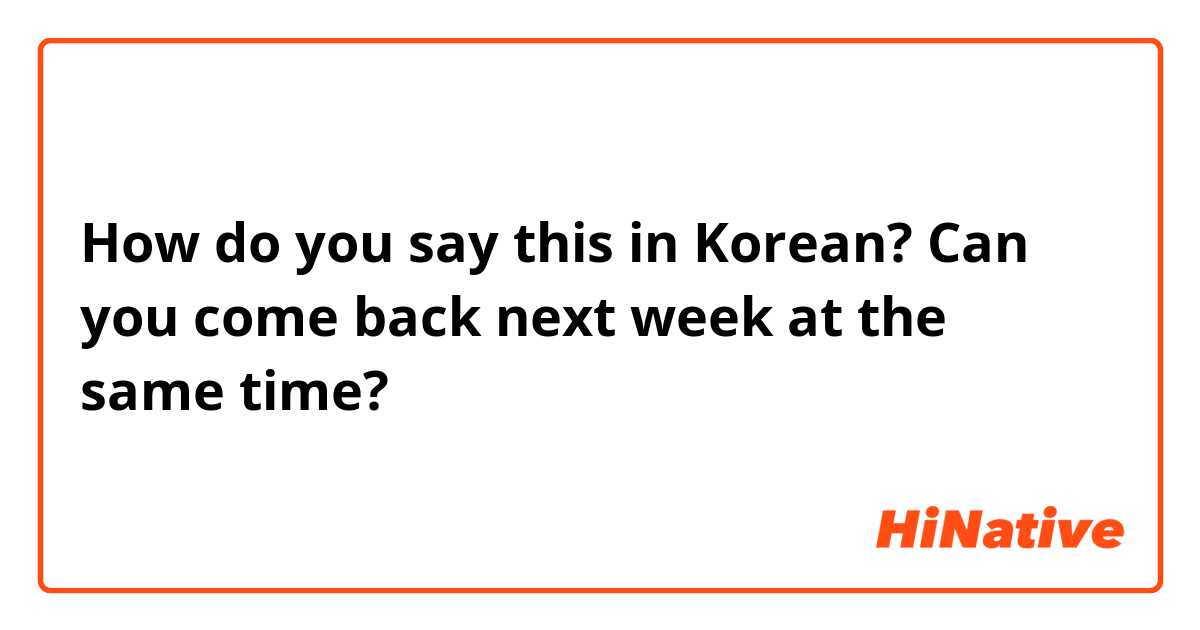 How do you say this in Korean? Can you come back next week at the same time?