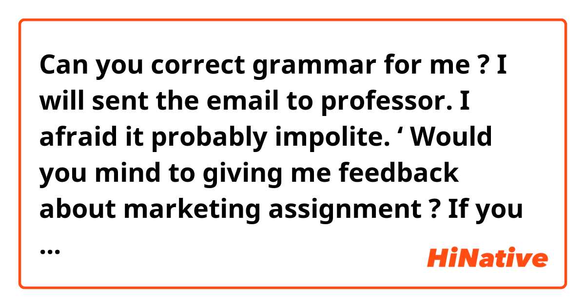 Can you correct grammar for me ? I will sent the email to professor. I afraid it probably impolite. 


‘ Would you mind to giving me  feedback about marketing assignment ? 
If you ok, i will sent it to you for checking before i submit, thank you’ 


