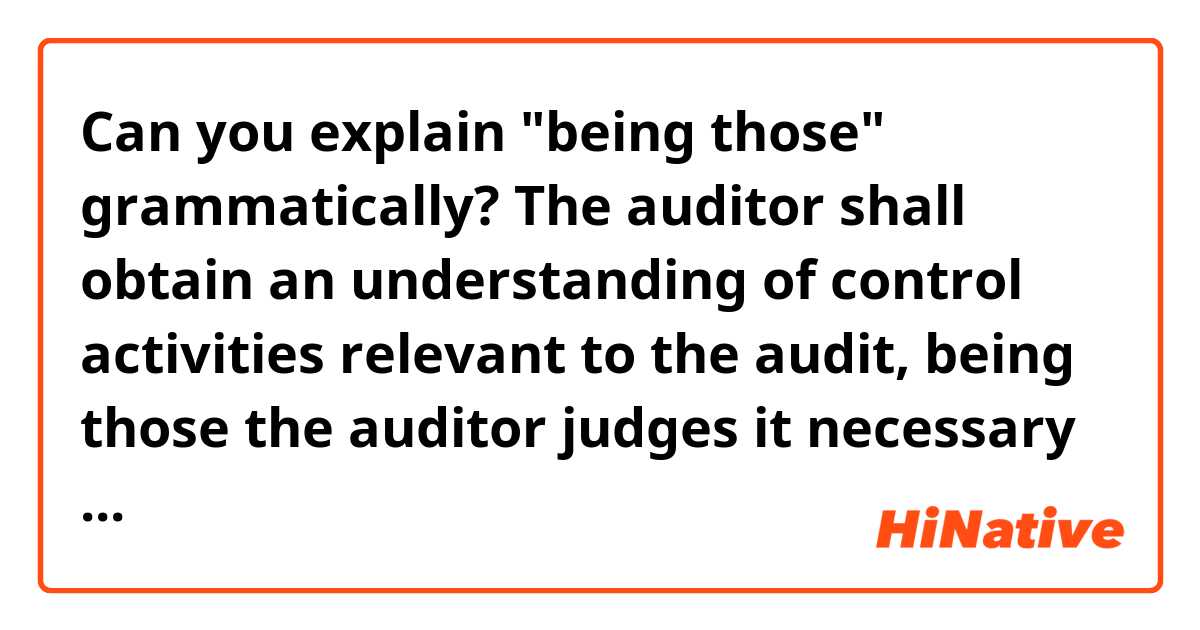 Can you explain "being those" grammatically?

The auditor shall obtain an understanding of control activities relevant to the audit, being those the auditor judges it necessary to understand in order to assess the risks of material misstatement at the assertion level and design further audit procedures responsive to assessed risks.