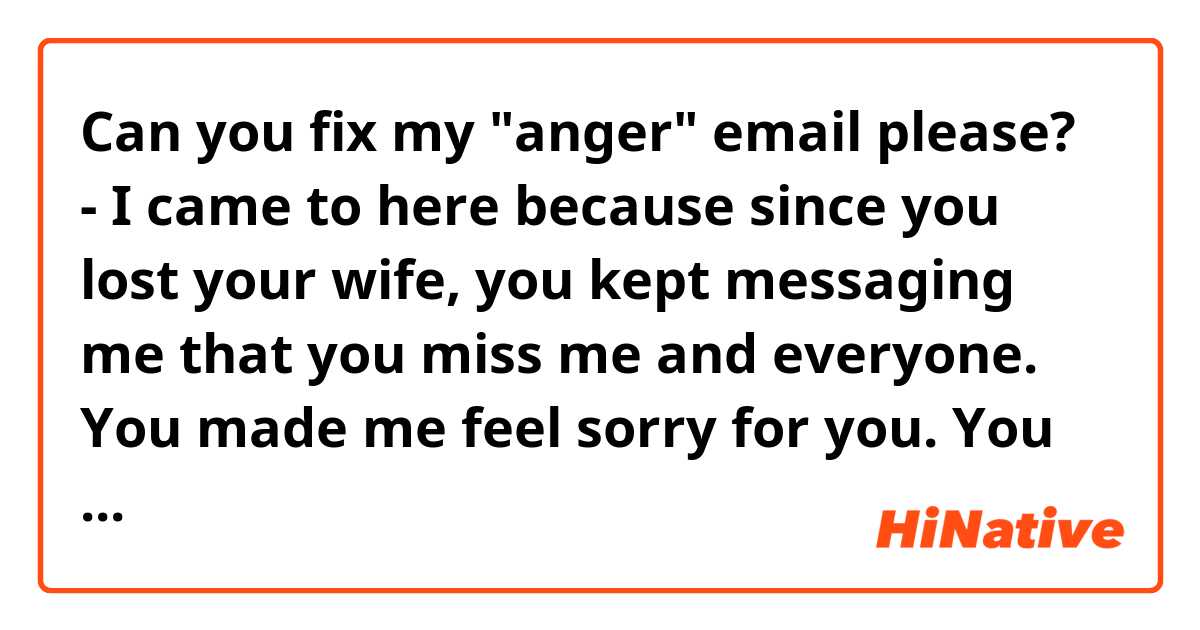 Can you fix my "anger" email please?
- I came to here because since you lost your wife, you kept messaging me that you miss me and everyone. You made me feel sorry for you. You used to me like my real father, and you have my whole faith and love. I would've spend this holiday with my real family and friends if you just told me that you met someone online who from China and may want to get married. Because I don't even like your place. There's absolutely nothing to do here. People are grumpy, the weather suck, and I have no friend to hang out. So after this shit holiday, I will never come back to your place and you will never hear from me and see me again. Because you took a fake love, and lost lots of true loves. You can enjoy right now, but when come to an end, you might will be totally alone. 