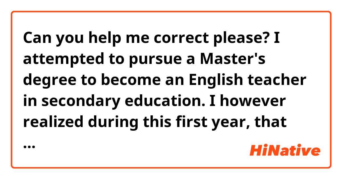 Can you help me correct please?

I attempted to pursue a Master's degree to become an English teacher in secondary education. I however realized during this first year, that this career path did not totally correspond to me/suit me. Nevertheless, throughout the years and to this day, I have always been able to bounce back and make the most of the different skills and knowledge I had acquired (along the way?). Thanks to that, I have been constantly evolving and learning about myself and my real interests. Thus, I have decided to study international management.