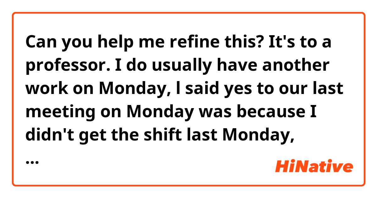 Can you help me refine this? It's to a professor.

I do usually have another work on Monday, l said yes to our last meeting on Monday was because I didn't get the shift last Monday, which was not very common. 


