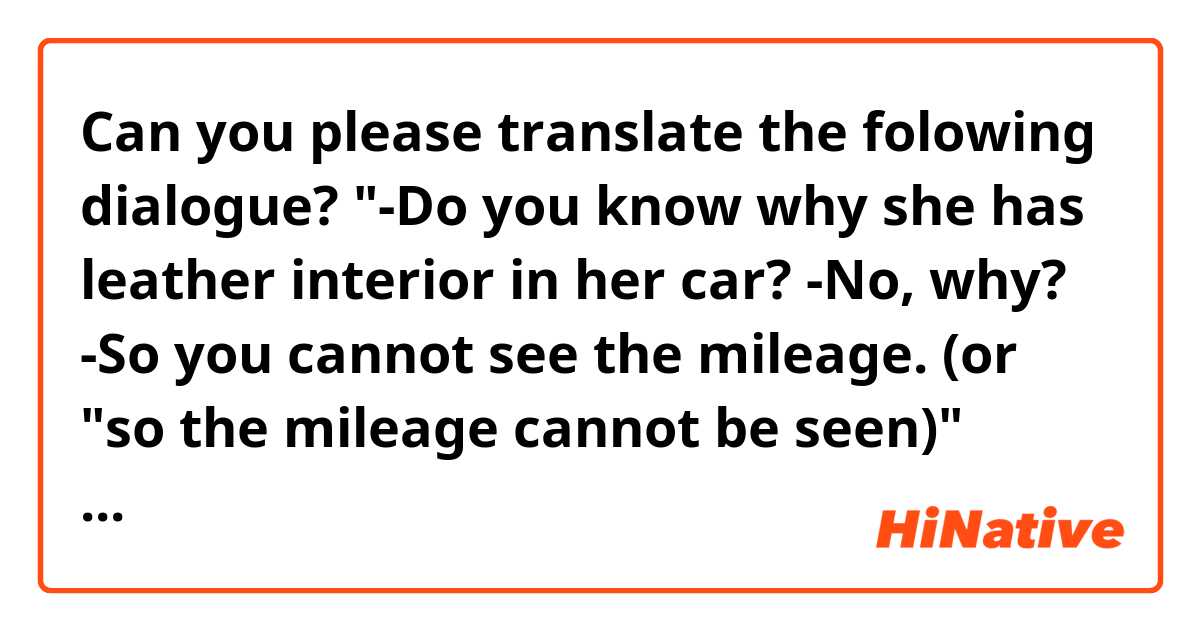Can you please translate the folowing dialogue? 
"-Do you know why she has leather interior in her car?
-No, why?
-So you cannot see the mileage. (or "so the mileage cannot be seen)"

Şimdiden teşekkürler🙏