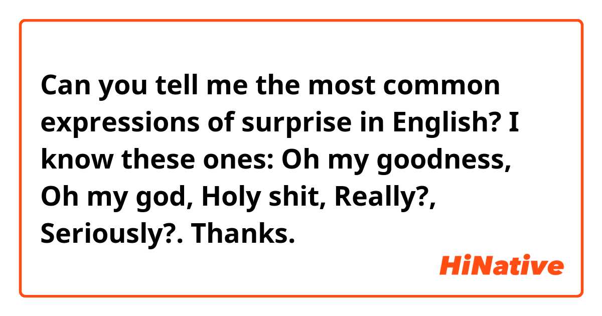Can you tell me the most common expressions of surprise in English?

I know these ones: Oh my goodness, Oh my god, Holy shit, Really?, Seriously?.

Thanks.