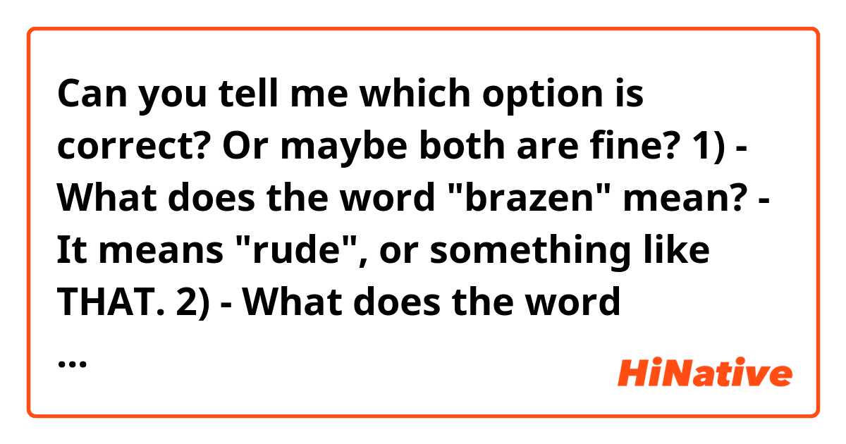 Can you tell me which option is correct? Or maybe both are fine?
1) - What does the word "brazen" mean?
    - It means "rude", or something like THAT.

2) - What does the word "brazen" mean?
    - It means "rude", or something like THIS.
