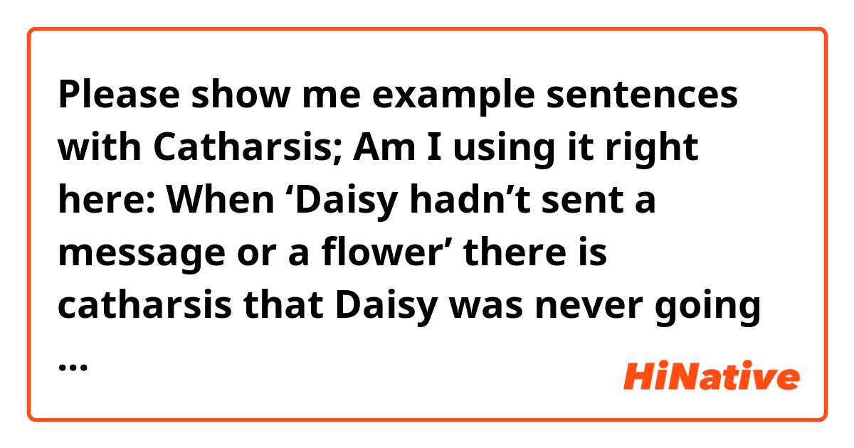 Please show me example sentences with Catharsis;

Am I using it right here:
When ‘Daisy hadn’t sent a message or a flower’ there is catharsis that Daisy was never going to choose Gatsby over Tom which reflects her careless personality.  .