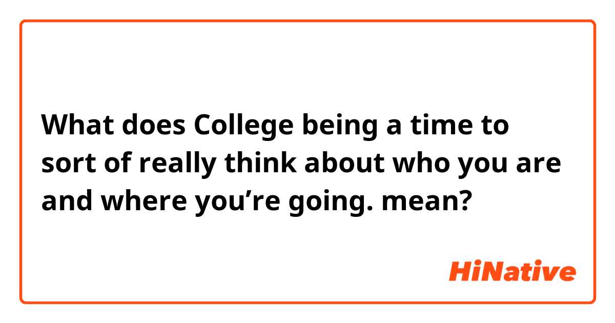 What does College being a time to sort of really think about who you are and where you’re going. mean?