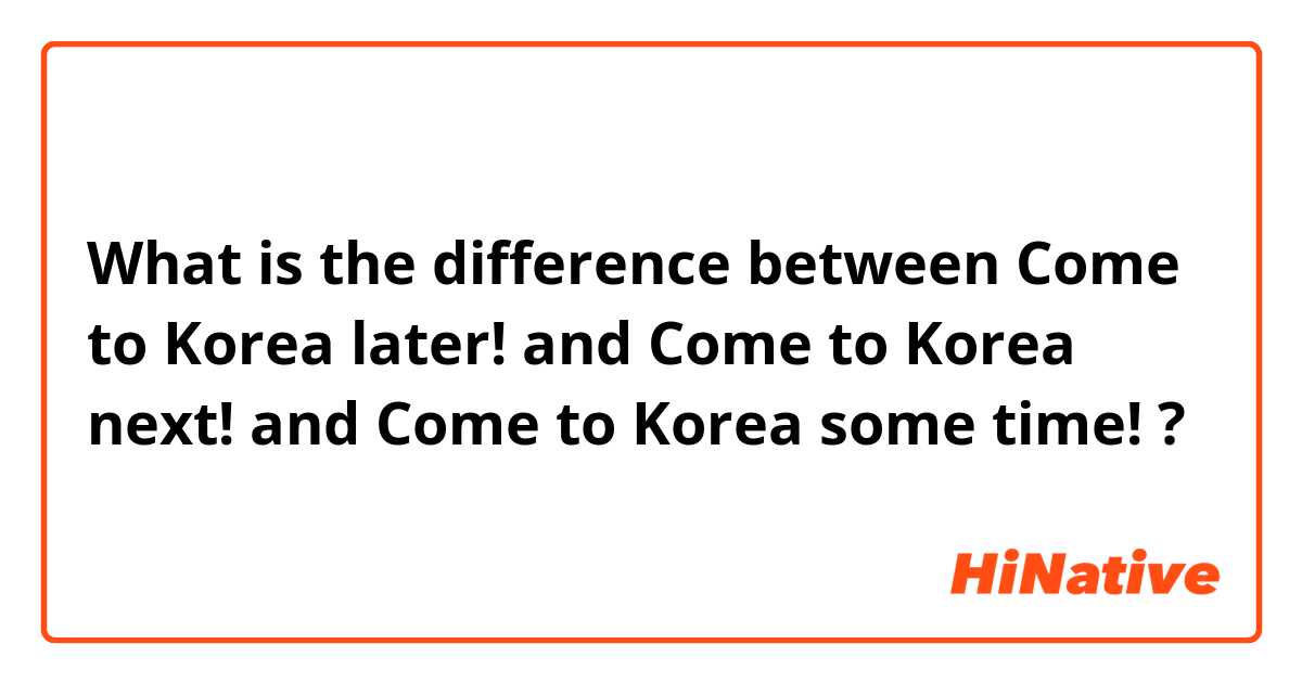 What is the difference between Come to Korea later! and Come to Korea next!  and Come to Korea some time!  ?