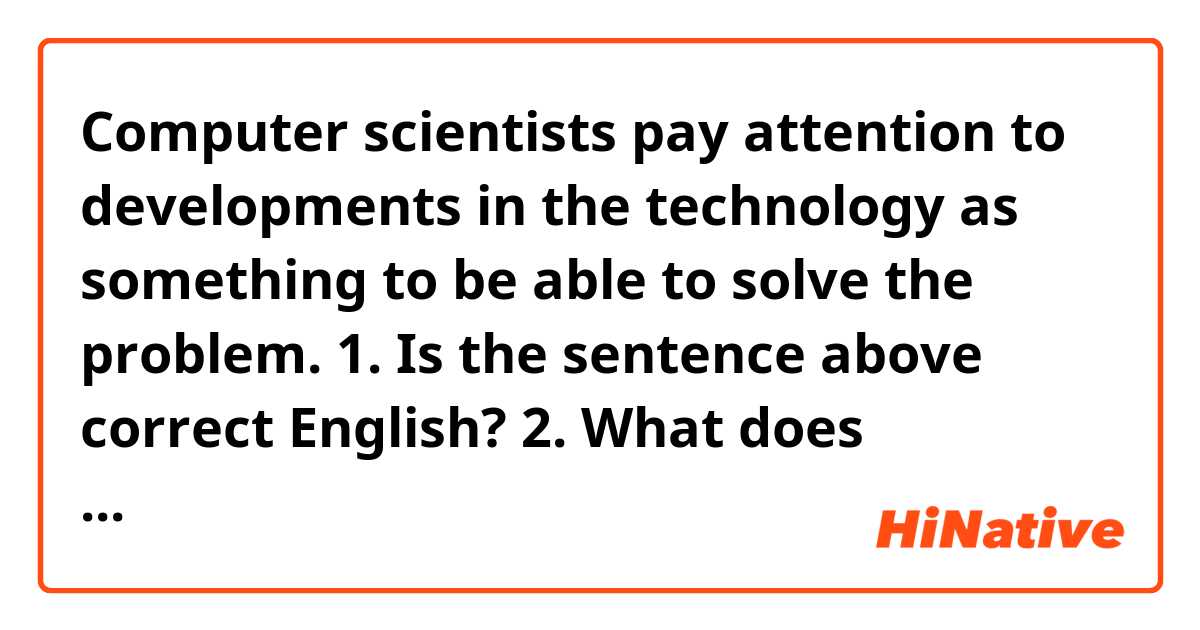 Computer scientists pay attention to developments in the technology as something to be able to solve the problem.

1. Is the sentence above correct English?
2. What does "something" refer to? developments or the technology? I think something refers to the technology.