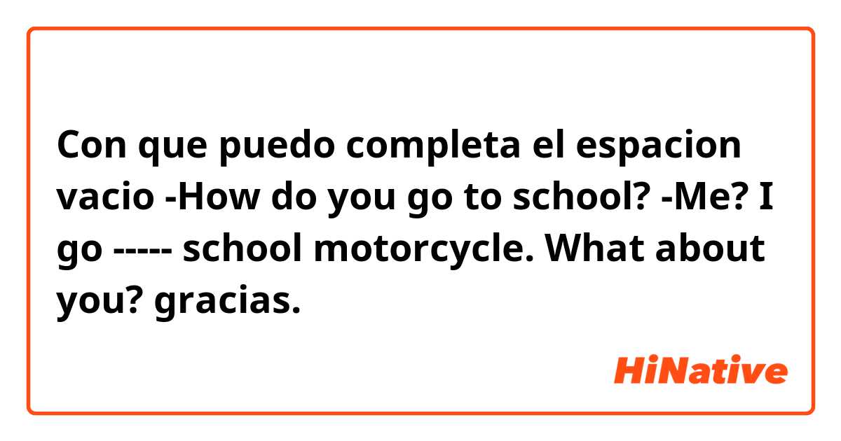 Con que puedo completa el espacion vacio

-How do you go to school?

-Me? I go ----- school motorcycle. What about you?

gracias.