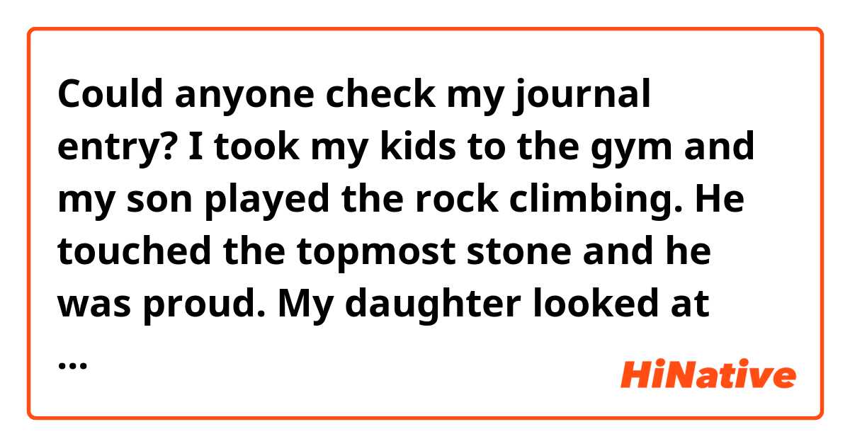 Could anyone check my journal entry?

I took my kids to the gym and my son played the rock climbing. He touched the topmost stone and he was proud. My daughter looked at him enviously.