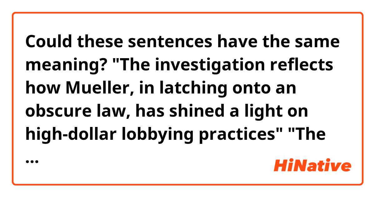 Could these sentences have the same meaning?

"The investigation reflects how Mueller, in latching onto an obscure law, has shined a light on high-dollar lobbying practices"


"The investigation reflects how Mueller, latching onto an obscure law, has shined a light on high-dollar lobbying practices"
("in" is removed from "in latching onto ~)

"in" of "in latching onto ~" is confusing to me.....


Context>>>>>>>>>>>>>>>>>>>>>>>>>
The New York work underscores the broad effects of Mueller's investigation, extending well beyond the central question of President Donald Trump and collusion. Mueller has made clear he will not turn away if he discovers alleged crimes outside the scope of his inquiry; instead, he refers them out in investigations that may linger on even after the special counsel's work concludes. Other Justice Department referrals from Mueller have ended in guilty pleas, including the hush money payment case of Trump's former lawyer Michael Cohen.

The investigation reflects how Mueller, in latching onto an obscure law, has shined a light on high-dollar lobbying practices that have helped foreign governments find powerful allies and advocates in Washington. It's a practice that has spanned both parties and enriched countless former government officials, who have leveraged their connections to influence American politics.

In New York, Mueller's referral prompted a fresh look at the lobbying firms of Washington insiders Tony Podesta and Vin Weber, who have faced scrutiny for their decisions not to register as foreign agents for Ukrainian lobbying work directed by Manafort.