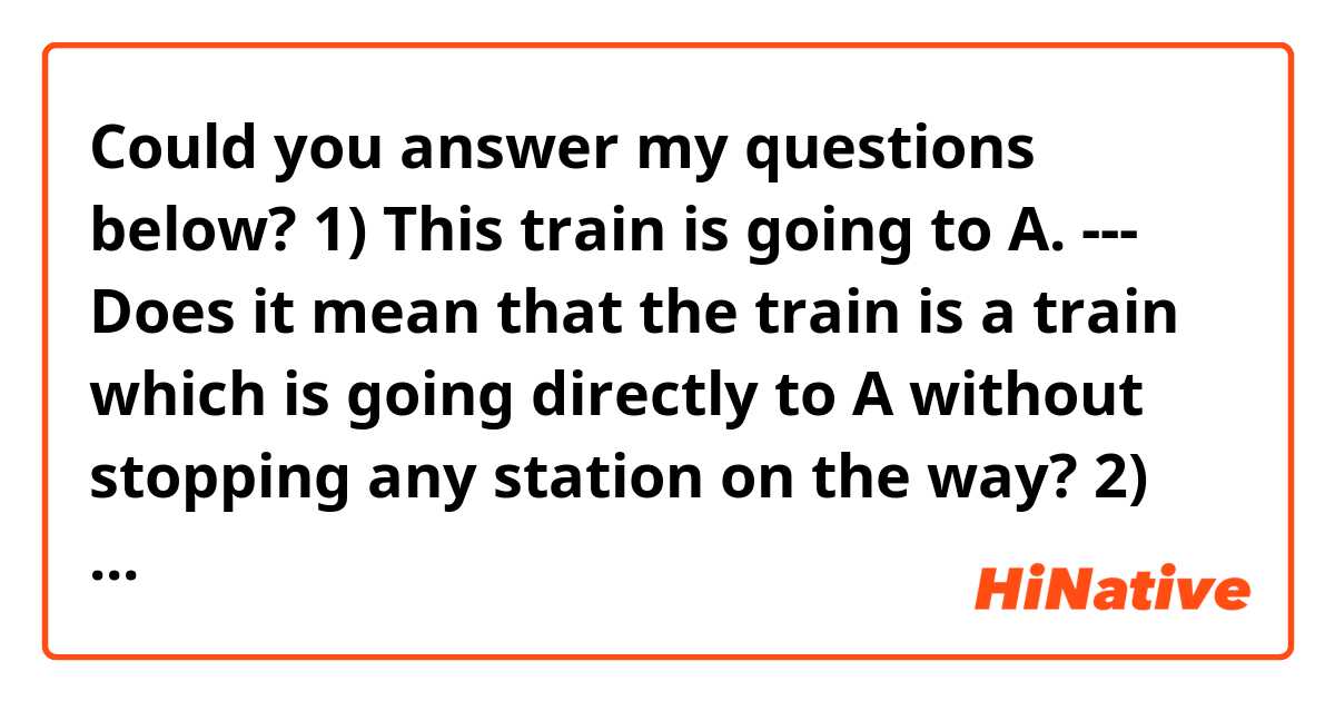 Could you answer my questions below?

1) This train is going to A. --- Does it mean that the train is a train which is going directly to A without stopping any station on the way?

2) This train is leaving for A.  --- Does it mean that the destination of the train is not necessarily A?

Thank you.