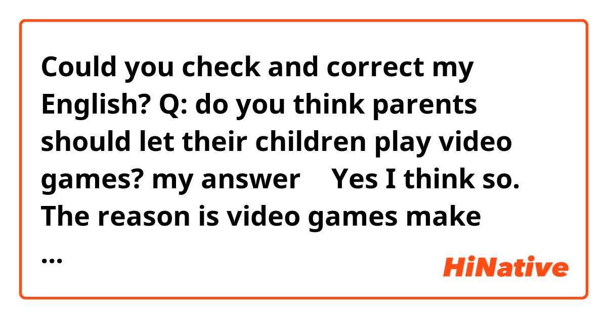 Could you check and correct my English?



Q: do you think parents should let their children play video games?

my answer 
↓

Yes I think so. The reason is video games make children to cultivate concentration like a playing a puzzle.
in addition, it often can be a topic in children's community so they need get information for the topics from playing video games. In order words video games are important communication tools.
Therefore parents should let the children play video games. although what more important however is they play outside.