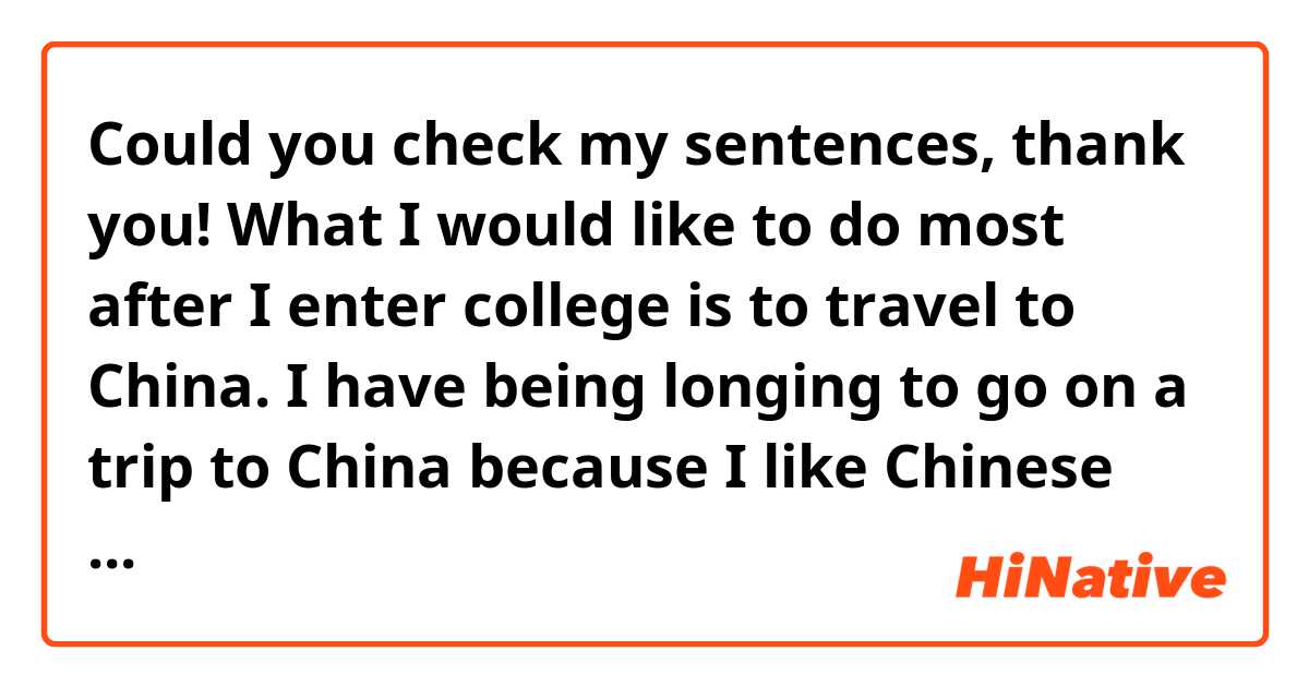 Could you check my sentences, thank you!

What I would like to do most after I enter college is to travel to China. I have being longing to go on a trip to China because I like Chinese history very much.