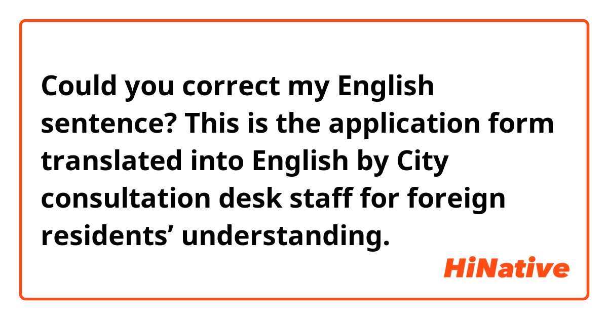 Could you correct my English sentence?

This is the application form translated into English by City consultation desk staff for foreign residents’ understanding.