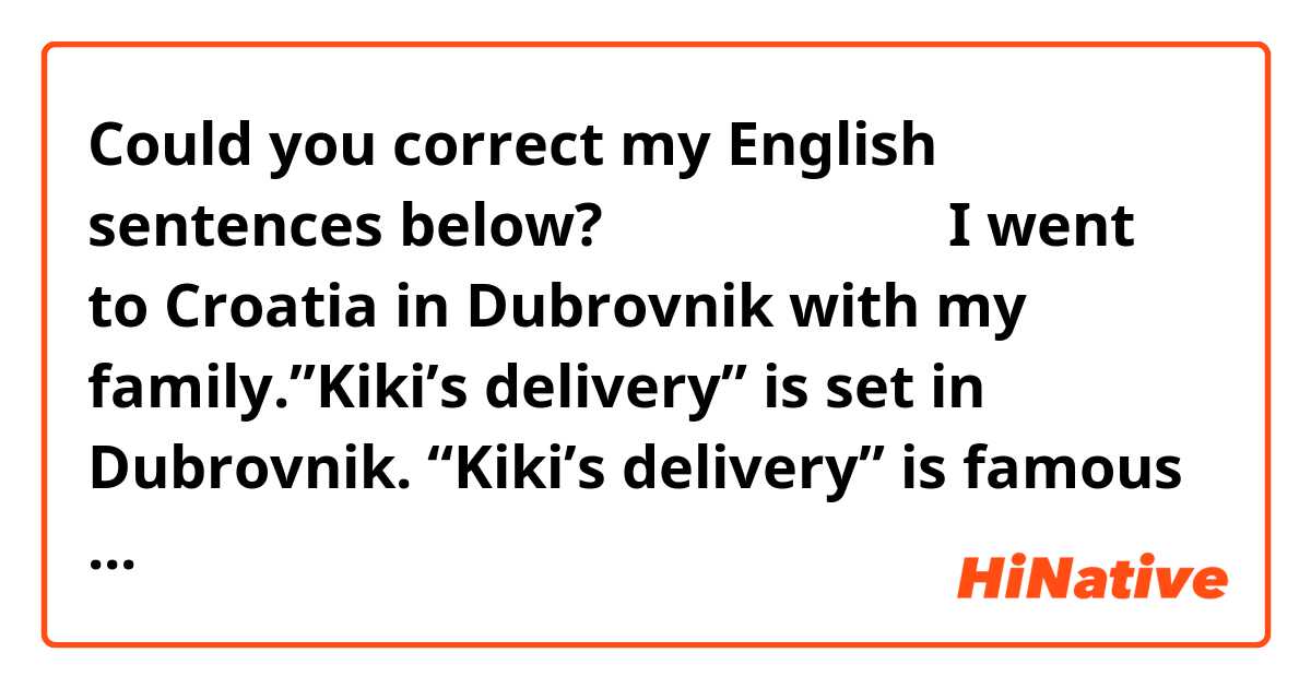 Could you correct my English sentences below?
↓↓↓↓↓↓↓↓↓
🌟🌟🌟🌟🌟🌟
I went to Croatia in Dubrovnik with my family.”Kiki’s delivery” is set in Dubrovnik.
“Kiki’s delivery” is famous Japanese animation, created by Hayao Miyazaki.
My daughters love “Kiki’s delivery”and I have watched it when I was young. So We were happy to go there.
I enjoyed the beautiful view, seafood restaurant, and embroidery specialized shop.