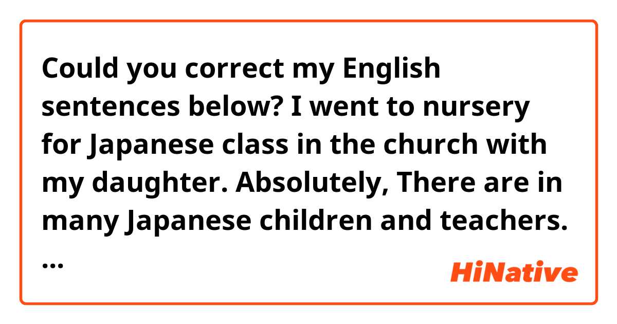 Could you correct my English sentences below? 
□□□□□□□□□□□□□□□□□□□□□□□

I went to nursery for Japanese class in the church with my daughter. 
Absolutely, There are in many Japanese children and teachers. She can't speak English but she can speak Japanese well. So she looked like happier than she was going to English nursery.
We made brownies, play outside and read a picture book.
I could talk about my daughter's condition with Japanese teachers. They encouraged me and gave me some advice.
I have a feeling I will be able to do my best from tomorrow because I had an amazing  time today. I hope she feels the same feeling.

    
