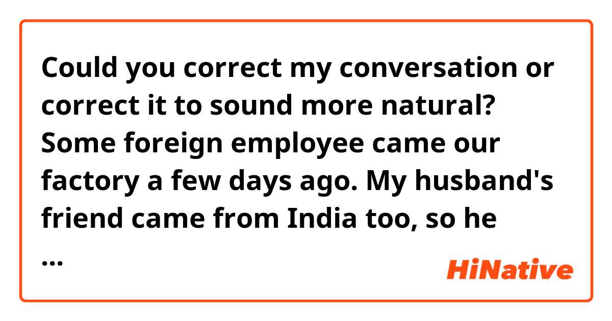 Could you correct my conversation or correct it to sound more natural?


Some foreign employee came our factory a few days ago.
My husband's friend came from India too, so he may introduce me to his friend.
I intend to prepare as long as souvenir and greeting words in English.