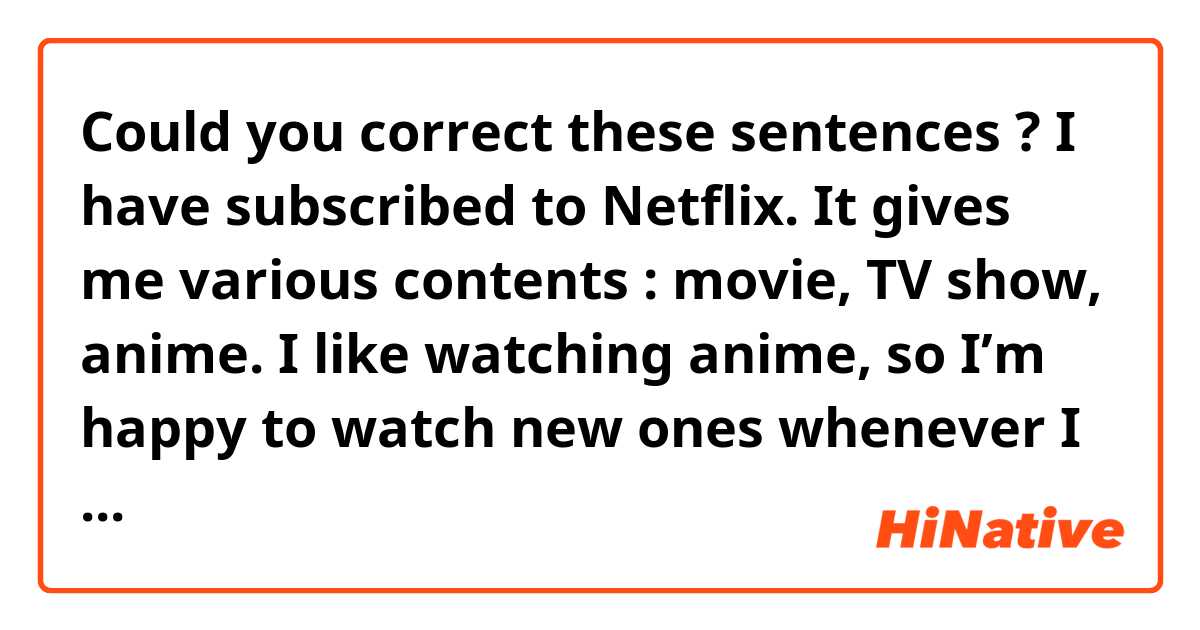 Could you correct these sentences ?

I have subscribed to Netflix. It gives me various contents : movie, TV show, anime. I like watching anime, so I’m happy to watch new ones whenever I like without having to record each time.