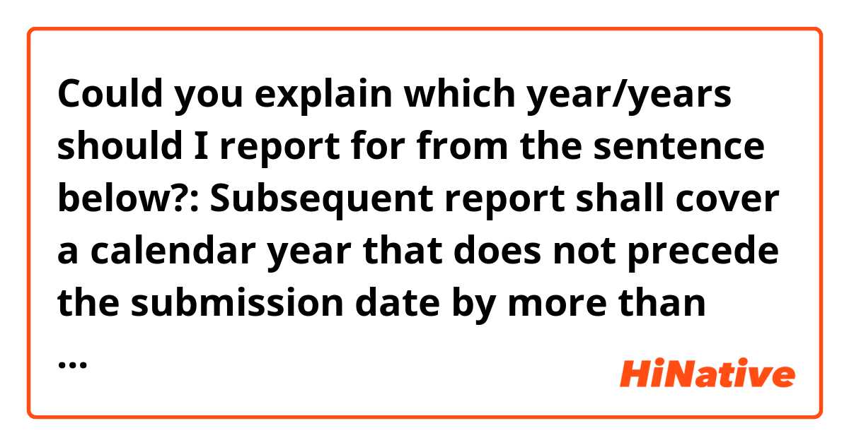 Could you explain which year/years should I report for from the sentence below?: 

Subsequent report shall cover a calendar year that does not precede the submission date by more than four years.
